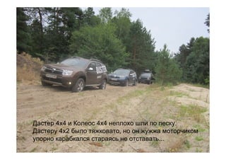 Дастер 4х4 и Колеос 4х4 неплохо шли по песку.
Дастеру 4х2 было тяжковато, но он жужжа моторчиком
упорно карабкался стараясь не отставать...
 