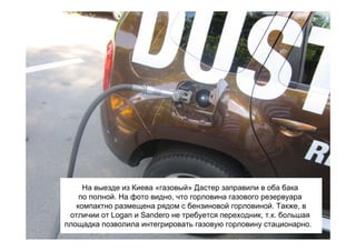 На выезде из Киева «газовый» Дастер заправили в оба бака
    по полной. На фото видно, что горловина газового резервуара
   компактно размещена рядом с бензиновой горловиной. Также, в
 отличии от Logan и Sandero не требуется переходник, т.к. большая
площадка позволила интегрировать газовую горловину стационарно.
 