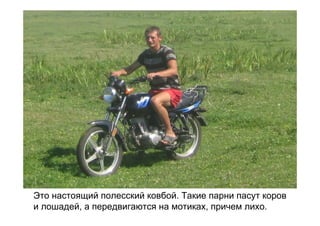 Это настоящий полесский ковбой. Такие парни пасут коров
и лошадей, а передвигаются на мотиках, причем лихо.
 