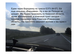 Едем через Бородянку по трассе Е373 (М-07). Её
еще называю «Варшавка». Ну а мы до Польши не
доедем. Мы будем проезжать по Киевской области,
затем Житомирской, а конечный пункт сегодня –
поселок городского типа Рокитное (Ровненская
область). На горизонте сверкают молнии и мы едем к
ним.
 
