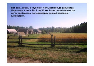 Вот она... жизнь в глубинке. Ноги, велик и до райцентра.
Через луга и леса. По 5, 10, 15 км. Такие поселения из 2-3
хаток разбросаны по территории равной половине
Швейцарии.
 