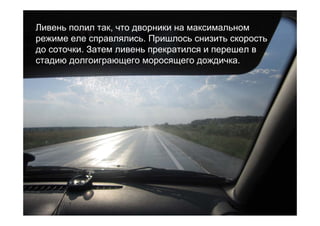 Ливень полил так, что дворники на максимальном
режиме еле справлялись. Пришлось снизить скорость
до соточки. Затем ливень прекратился и перешел в
стадию долгоиграющего моросящего дождичка.
 