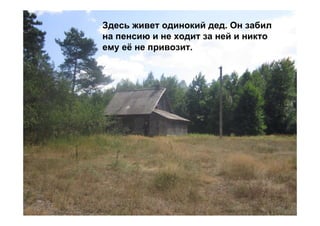 Здесь живет одинокий дед. Он забил
на пенсию и не ходит за ней и никто
ему её не привозит.
 