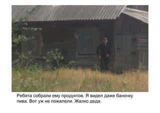 Ребята собрали ему продуктов. Я видел даже баночку
пива. Вот уж не пожалели. Жалко деда.
 