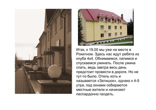 Итак, к 19.00 мы уже на месте в
Рокитном. Здесь нас ждут ребята из
клуба 4х4. Обнимаемся, селимся и
спускаемся ужинать. После ужина
спать, ведь завтра весь день
предстоит провести в дороге. Но не
тут-то было. Отель хоть и
называется «Затишок», однако к 4-5
утра, под окнами собираются
местные жители и начинают
песпардонно галдеть.
 