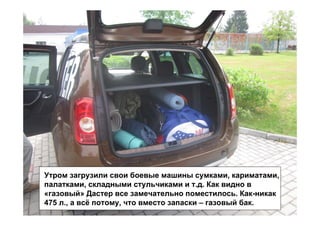 Утром загрузили свои боевые машины сумками, кариматами,
палатками, складными стульчиками и т.д. Как видно в
«газовый» Дастер все замечательно поместилось. Как-никак
475 л., а всё потому, что вместо запаски – газовый бак.
 