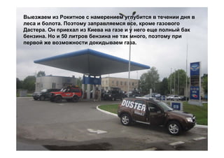 Выезжаем из Рокитное с намерением углубится в течении дня в
леса и болота. Поэтому заправляемся все, кроме газового
Дастера. Он приехал из Киева на газе и у него еще полный бак
бензина. Но и 50 литров бензина не так много, поэтому при
первой же возможности докидываем газа.
 