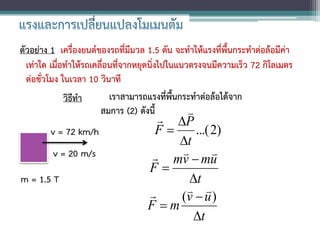 ตัวอย่าง 1 เครื่องยนต์ของรถที่มีมวล 1.5 ตัน จะทาให้แรงที่พื้นกระทาต่อล้อมีค่า
  เท่าใด เมื่อทาให้รถเคลื่อนที่จากหยุดนิ่งไปในแนวตรงจนมีความเร็ว 72 กิโลเมตร
  ต่อชั่วโมง ในเวลา 10 วินาที
              วิธีทา       เราสามารถแรงที่พื้นกระทาต่อล้อได้จาก
                        สมการ (2) ดังนี้         
                                       P
        v = 72 km/h                  F     ...( 2)
                                         t
         v = 20 m/s                      
                                      mv  mu   
                                    F
m = 1.5 T                                  t
                                          
                                         (v  u )
                                    F m
                                            t
 