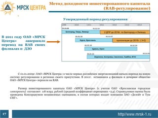 Метод доходности инвестированного капитала
                                                        (RAB-регулирование)

                                            Утвержденный период регулирования



                                                                          2 ДПР до 2016г. по Белгороду и Липецку

В 2011 году ОАО «МРСК
Центра»      завершило                                                               пролонгация до 2015г. ( 3+2)

перевод на RAB своих
филиалах и ДЗО




           С 01.01.2009г. ОАО «МРСК Центра» в числе первых российских энергокомпаний начало переход на новую
     систему регулирования в регионах своего присутствия. В 2011г. оставшиеся 4 филиала и дочернее общество
     ОАО «МРСК Центра» перешли на RAB.


           Размер инвестированного капитала ОАО «МРСК Центра» (с учетом ОАО «Ярославская городская
     электросеть) составляет 118 млрд. рублей (средний коэффициент переоценки ~2,4). Справедливая оценка была
     проведена Консорциумом независимых оценщиков, в состав которых входит компания ЗАО «Делойт и Туш
     СНГ».




17
 