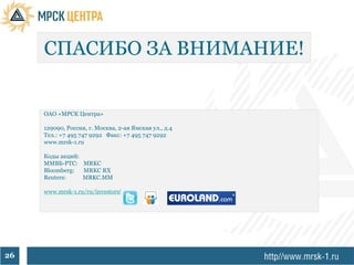СПАСИБО ЗА ВНИМАНИЕ!


     ОАО «МРСК Центра»

     129090, Россия, г. Москва, 2-ая Ямская ул., д.4
     Тел.: +7 495 747 9292 Факс: +7 495 747 9292
     www.mrsk-1.ru

     Коды акций:
     ММВБ-РТС: MRKC
     Bloomberg:  MRKC RX
     Reuters:    MRKC.MM

     www.mrsk-1.ru/ru/investors/




26
 