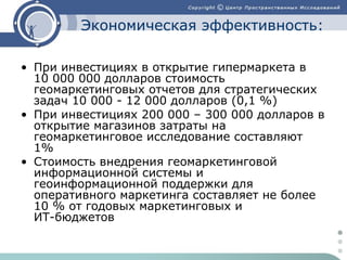 Экономическая эффективность:
• При инвестициях в открытие гипермаркета в
10 000 000 долларов стоимость
геомаркетинговых отчетов для стратегических
задач 10 000 - 12 000 долларов (0,1 %)
• При инвестициях 200 000 – 300 000 долларов в
открытие магазинов затраты на
геомаркетинговое исследование составляют
1%
• Стоимость внедрения геомаркетинговой
информационной системы и
геоинформационной поддержки для
оперативного маркетинга составляет не более
10 % от годовых маркетинговых и
ИТ-бюджетов

 
