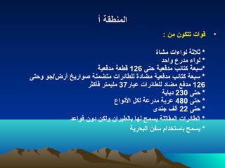 ‫المنطقة أ‬
                                                 ‫قوات تتكون من :‬    ‫•‬

                                             ‫* ةثلةثة لواءات مشاة‬
                                               ‫* لواء مدرع واحد‬
                      ‫*سبعة كتائب مدفعية حتى 621 قطعة مدفعية‬
‫* سبعة كتائب مدفعية مضادة للطائرات متضمنة صواريخ أرض/جو وحتى‬
                  ‫621 مدفع مضاد للطائرات عيار73 مليمتر فأكثر‬
                                               ‫* حتى 032 دبابة‬
                             ‫* حتى 084 عربة مدرعة لكل النواع‬
                                            ‫* حتى 22 ألف جندى‬
            ‫* الطائرات المقاتلة يسمح لها بالطيران ولكن دون قواعد‬
                                   ‫* يسمح باستخدام سفن البحرية‬
 