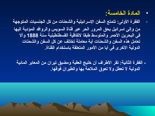 ‫• المادة الخامسة:‬
‫الفقرة الولى: تتمتع السفن السرائيلية والشحنات من كل الجنسيات المتوجهة‬          ‫-‬
 ‫من وإلى اسرائيل بحق المرور الحر عبر قناة السويس والروافد المؤدية اليها‬
    ‫فى البحرين الحمر والمتوسط طبقا لتفاقية القسطنطينية سنة 8881 وأل‬
       ‫تعامل هذه السفن والشحنات أية معاملة تختلف عن كل السفن والشحنات‬
                    ‫الدولية الخرى فى أيا من المور المتعلقة باستخدام القناة.‬

  ‫- الفقرة الثانية: تقر الطراف أن خليج العقبة ومضيق تيران من المعابر المائية‬
                      ‫الدولية ل تعطل ول تعوق الملحة بها والطيران فوقها.‬
 