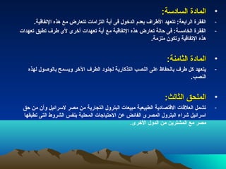 ‫• المادة السادسة:‬
      ‫الفقرة الرابعة: تتعهد الطراف بعدم الدخول فى أية التزامات تتعارض مع هذه التفاقية.‬   ‫-‬
‫الفقرة الخامسة: فى حالة تعارض هذه التفاقية مع أية تعهدات أخرى لى طرف تطبق تعهدات‬         ‫-‬
                                                           ‫هذه التفاقية وتكون ملزمة.‬


                                                                   ‫• المادة الثامنة:‬
   ‫يتعهد كل طرف بالحفاظ على النصب التذكارية لجنود الطرف الخر ويسمح بالوصول لهذه‬          ‫-‬
                                                                        ‫النصب.‬


                                                                  ‫• الملحق الثالث:‬
 ‫تشمل العلقات القتصادية الطبيعية مبيعات البترول التجارية من مصر لسرائيل وأن من حق‬        ‫-‬
 ‫اسرائيل شراء البترول المصرى الفائض عن الحتياجات المحلية بنفس الشروط التى تطبقها‬
                                               ‫مصر مع المشترين من الدول الخرى.‬
 