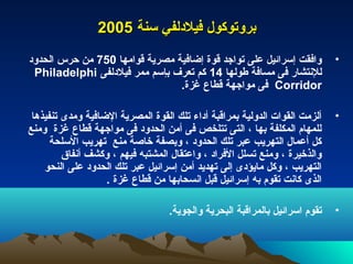 ‫بروتوكول فيلدلفي سنة 5002‬
‫وافقت إسرائيل على تواجد قوة إضافية مصرية قوامها 057 من حرس الحدود‬            ‫•‬
 ‫للنتشار فى مسافة طولها 41 كم تعرف بإسم ممر فيلدلفى ‪Philadelphi‬‬
                                ‫‪ Corridor‬فى مواجهة قطاع غزة.‬

 ‫ألزمت القوات الدولية بمراقبة أداء تلك القوة المصرية الضافية ومدى تنفيذها‬    ‫•‬
‫للمهام المكلفة بها ، التى تتلخص فى أمن الحدود فى مواجهة قطاع غزة ومنع‬
      ‫كل أعمال التهريب عبر تلك الحدود ، وبصفة خاصة منع تهريب السلحة‬
         ‫والذخيرة ، ومنع تسلل الفراد ، واعتقال المشتبه فيهم ، وكشف أنفاق‬
    ‫التهريب ، وكل مايؤدى إلى تهديد أمن إسرائيل عبر تلك الحدود على النحو‬
                   ‫الذى كانت تقوم به إسرائيل قبل انسحابها من قطاع غزة .‬

                                   ‫تقوم اسرائيل بالمراقبة البحرية والجوية.‬   ‫•‬
 