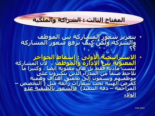 ‫اﻟﻤﻔﺘﺎح اﻟﺜﺎﻟﺚ : اﻟﺸﺮاآﺔ واﻟﻤﻠﻜﻴﺔ‬

       ‫• ﺑﺘﻌﺰﻳﺰ ﺷﻌﻮر اﻟﻤﺸﺎرآﺔ ﺑﻴﻦ اﻟﻤﻮﻇﻒ‬
  ‫واﻟﺸﺮآﺔ وﻟﻜﻦ آﻴﻒ ﻧﺮﻓﻊ ﺷﻌﻮر اﻟﻤﺸﺎرآﺔ‬
                                      ‫؟؟‬
      ‫• اﻻﺳﺘﺮاﺗﻴﺠﻴﺔ اﻷوﻟﻰ : إﺳﻘﺎط اﻟﺤﻮاﺟﺰ‬
‫اﻟﻤﻌﻨﻮﻳﺔ ﺑﻴﻦ اﻹدارة واﻟﻤﻮﻇﻒ ، ﻷن اﻟﻤﺸﺎرآﺔ‬
  ‫ﻟﻴﺴﺖ ﻣﺎدﻳﺔ ﻓﻘﻂ ﺑﻞ هﻲ ﻣﻌﻨﻮﻳﺔ أﻳﻀﺎ ، وآﺜﻴﺮا ﻣﺎ‬
         ‫ﻧﻼﺣﻆ ﺻﻨﻔ ً ﻣﻦ اﻟﻤﺪراء اﻟﺬﻳﻦ ﻳﺘﻜﺒﺮون ﻋﻠﻰ‬
                                      ‫ﺎ‬
      ‫ﻣﻮﻇﻔﻴﻬﻢ وﻳﺴﻌﻮن إﻟﻰ ﺗﺤﻘﻴﻖ أهﺪاف وهﻤﻴﺔ‬
‫آﻔﺮض اﻟﻬﻴﺒﺔ ﺗﺤﺖ ﺷﻌﺎرات زاﺋﻔﺔ ﻣﺜﻞ ) اﻟﺘﺨﺼﺺ –‬
   ‫اﻟﻤﺮاﺟﻌﺔ – دﻗﺔ اﻟﺘﻨﻔﻴﺬ( ﻓﺎﻟﺸﻌﻮر ﺑﺎﻟﻄﺒﻘﻴﺔ ﻋﺪو‬
                                            ‫اﻟﻮﻻء‬

                                                ‫4002 ‪YAM‬‬
                                                ‫4002 ‪YAM‬‬
 