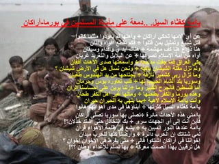 ‫ٌاأمة كغثاء السٌل. ..دمعة على مأساة المسلمٌن فً بورما-أراكان‬
                   ‫عن أي آالمها تحكً أراكان ÷ وأهلها لم ٌعودوا مثلما كانوا‬
                          ‫قتل شنٌع وتمثٌل بمن قتلوا ÷ فكم تقطع أفواه وآذان‬
                       ‫هنا ذراع هنا كف مهشمة ÷ هناك أٌد ي وأقدام وسٌقان‬
                   ‫أواه من أمة اإلسالم تصرفها ÷ عن البالبل والتغرٌد غربان‬
                 ‫بكى العراق فما جفت مدامعه ÷ وأسمعتها صدى اآلهات أفغان‬
          ‫ولم تزل مقلة الشٌشان باكٌة ÷ ونحن نسأل هل فً األرض شٌشان ؟‬
                ‫وما تزال ربى كشمٌر نازفة ÷ ٌجتاحها من ٌد الهندوس طغٌان‬
                   ‫وسورٌا بلد الشام الحبٌب لها ÷ قلب تعاوره بؤس وحرمان‬
               ‫أما فلسطٌن فالجرح الكبٌر وما ÷زلنا ٌرٌن على إحساسنا الران‬
                    ‫وهذه بورما والكفر ٌطحنها ÷ ومالها غٌر أهل الكفر طحان‬
                       ‫وأنت ٌاأمة اإلسالم الهٌة ÷بما ٌلهً به الحٌران حٌران‬
                   ‫ٌاأمة كغثاء السٌل كثرتها ÷ أبناؤها فً مدى أهوائهم هانوا‬
                   ‫ٌاأمتً هذه األحداث مائرة ÷تصلى بها سورٌا تصلى أراكان‬
              ‫فأٌن أنت إلى أي الجهات سرى ÷ بك التخاذل حتى اشتد خذالن؟!‬
                   ‫ٌاأمة عندها النور المبٌن به ÷ ٌشع فً ظلمة األهواء قرآن‬
                     ‫لمً شتاتك إن الحرب دائرة ÷ وأرضنا كلها للحرب مٌدان‬
             ‫إخواننا فً أراكان اشتكوا فإلى ÷ متى ٌفرط فً اإلخوان إخوان ؟‬
                ‫هل ترقبٌن بهذا الصمت معركة ÷ بها تسلم لألعداء أوطان ؟؟!‬
 