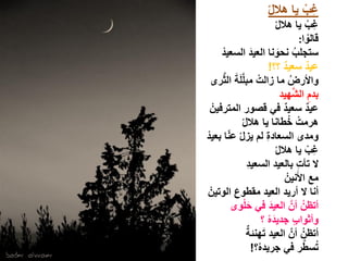 ‫غِب ٌا هاللْ‬
                                            ‫ْ‬
                                    ‫غب ٌا هاللْ‬              ‫ِ ْ‬
                                                     ‫قالوا:‬    ‫ْ‬
        ‫ستجلب نحونا العٌد السعٌدْ‬
                     ‫َ‬               ‫ُ َ‬
                                 ‫عٌد سعٌد ؟؟!‬
                                         ‫ٌ‬                 ‫ٌ‬
         ‫َ َّ‬
   ‫واألرض ما زالت مبلَّلَة الثرى‬
                         ‫ْ‬                   ‫ُ‬
                                               ‫ِ َّ‬
                                      ‫بدم الشهٌد‬
    ‫عٌد سعٌد فً قصور المترفٌنْ‬         ‫ٌ‬                 ‫ٌ‬
                ‫هرمت خطانا ٌا هاللْ‬         ‫ْ ُ‬
           ‫ّ‬
‫ومدى السعادة لم ٌزلْ عنا بعٌدْ‬ ‫ِ‬
                                    ‫غب ٌا هاللْ‬               ‫ِ ْ‬
                   ‫ِ‬
                  ‫ال تأت بالعٌد السعٌد‬             ‫ِ‬
                                           ‫مع األَنٌنْ‬
  ‫أنا ال أرٌد العٌد مقطوع الوتٌنْ‬
              ‫َ‬
                 ‫َْ‬
             ‫أتظنُ أنَّ العٌد فً حلوى‬
                                 ‫َ‬
                             ‫وأثواب جدٌده ؟‬
                                 ‫َْ‬              ‫ٍ‬
                  ‫َ ٌ‬
                  ‫أتظنُ أنَّ العٌد تهنئة‬
                       ‫تسطر فً جرٌده؟!‬
                           ‫ْ‬                           ‫ُ َّ‬
 