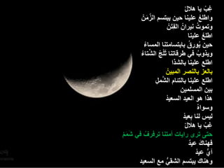 ‫غب ٌا هاللْ‬      ‫ِ ْ‬
             ‫َّ َ‬
       ‫واطلع علٌنا حٌن ٌبتسم الزمنْ‬                    ‫ْ‬
                                ‫َ‬
                              ‫وتموت نٌرانُ الفِتنْ‬‫ُ‬
                                            ‫اطلع علٌنا‬   ‫ْ‬
         ‫حٌن ٌورق بابتسامتنا المساء‬
           ‫ْ‬                                ‫ُ ُ‬
      ‫َ ْ ُ ِّ ْ‬
      ‫وٌذوب فً طرقاتنا ثلج الشتاء‬                    ‫ُ‬
                                  ‫اطلع علٌنا بالشذا‬
                            ‫بالعز بالنصر المبٌنْ‬
                  ‫َّ ِ‬
                  ‫اطلع علٌنا بالتئام الشمل‬
                                      ‫بٌن المسلمٌن‬
                          ‫هذا هو العٌد السعٌدْ‬
                                                    ‫وسواهُ‬
                                        ‫لٌس لنا بعٌدْ‬
                                              ‫ِ‬
                                          ‫غب ٌا هاللْ‬       ‫ِ ْ‬
‫ََْ‬
‫حتى ترى راٌات أمتنا ترفرف فً شمم‬
         ‫ُ‬
                                             ‫َ ٌ‬
                                            ‫فهناك عٌد‬
                                                ‫أي عٌدْ‬      ‫ُّ‬
     ‫وهناك ٌبتسم الشقً مع السعٌد‬
                       ‫ُّ‬
 