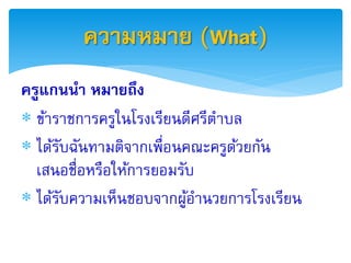 ควำมหมำย (What)
ครูแกนนำ หมำยถึง
 ข้าราชการครูในโรงเรียนดีศรีตาบล
 ได้รบฉันทามติจากเพื่อนคณะครูดวยกัน
      ั                         ้
  เสนอชื่อหรือให้การยอมรับ
 ได้รบความเห็นชอบจากผูอานวยการโรงเรียน
        ั                ้
 