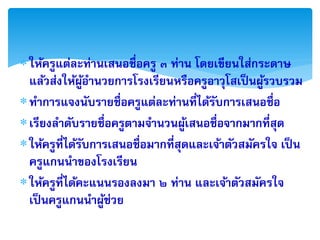  ให้ครูแต่ละท่ำนเสนอชื่อครู ๓ ท่ำน โดยเขียนใส่กระดำษ
  แล้วส่งให้ผอำนวยกำรโรงเรียนหรือครูอำวุโสเป็ นผูรวบรวม
                 ู้                                ้
ทำกำรแจงนับรำยชื่อครูแต่ละท่ำนที่ได้รบกำรเสนอชื่อ
                                        ั
 เรียงลำดับรำยชื่อครูตำมจำนวนผูเ้ สนอชื่อจำกมำกที่สุด
 ให้ครูที่ได้รบกำรเสนอชื่อมำกที่สุดและเจ้ำตัวสมัครใจ เป็ น
               ั
  ครูแกนนำของโรงเรียน
 ให้ครูที่ได้คะแนนรองลงมำ ๒ ท่ำน และเจ้ำตัวสมัครใจ
  เป็ นครูแกนนำผูช่วย
                    ้
 