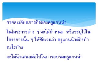 รายละเอียดภารกิจของครูแกนนา
ในโครงการต่าง ๆ จะได้กาหนด หรือระบุไว้ใน
โครงการนั้น ๆ ให้ชดเจนว่า ครูแกนนาต้องทา
                  ั
อะไรบ้าง
จะได้นาเสนอต่อไปในการอบรมครูแกนนา
 