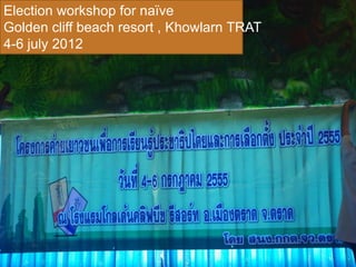 Election workshop for naïve
Golden cliff beach resort , Khowlarn TRAT
4-6 july 2012
 