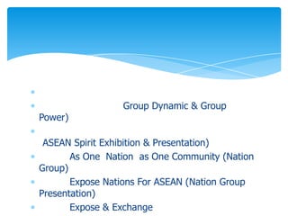 Group Dynamic & Group
Power)

 ASEAN Spirit Exhibition & Presentation)
       As One Nation as One Community (Nation
Group)
       Expose Nations For ASEAN (Nation Group
Presentation)
       Expose & Exchange
 