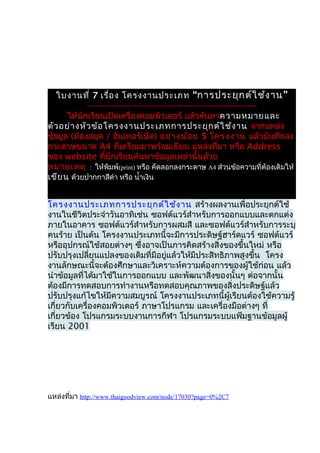 ใบงานที่ 7 เรื่อ ง โครงงานประเภท “การประยุก ต์ใ ช้ง าน ”
            --------------------------------------------------------------
      ให้นักเรียนเปิดเครื่องคอมพิวเตอร์ แล้วค้นหาความหมายและ
ตัว อย่า งหัว ข้อ โครงงานประเภทการประยุก ต์ใ ช้ง าน จากแหล่ง
ข้อมูล (ห้องสมุด / อินเทอร์เน็ต) อย่า งน้อ ย 5 โครงงาน แล้วบันทึกลง
กระดาษขนาด A4 ที่เตรียมมาพร้อมเขียน แหล่งที่มา หรือ Address
ของ website ที่นักเรียนค้นหาข้อมูลเหล่านั้นด้วย
หมายเหตุ : ให้พิมพ์(print) หรือ คัดลอกลงกระดาษ A4 ส่วนข้อความที่ต้องเติมให้
เขีย น ด้วยปากกาสีดำา หรือ นำ้าเงิน


โครงงานประเภทการประยุก ต์ใ ช้ง าน สร้างผลงานเพื่อประยุกต์ใช้
งานในชีวิตประจำาวันอาทิเช่น ซอฟต์แวร์สำาหรับการออกแบบและตกแต่ง
ภายในอาคาร ซอฟต์แวร์สำาหรับการผสมสี และซอฟต์แวร์สำาหรับการระบุ
คนร้าย เป็นต้น โครงงานประเภทนี้จะมีการประดิษฐ์ฮาร์ดแวร์ ซอฟต์แวร์
หรืออุปกรณ์ใช้สอยต่างๆ ซึ่งอาจเป็นการคิดสร้างสิ่งของขึ้นใหม่ หรือ
ปรับปรุงเปลี่ยนแปลงของเดิมที่มีอยู่แล้วให้มีประสิทธิภาพสูงขึ้น โครง
งานลักษณะนี้จะต้องศึกษาและวิเคราะห์ความต้องการของผู้ใช้ก่อน แล้ว
นำาข้อมูลที่ได้มาใช้ในการออกแบบ และพัฒนาสิ่งของนั้นๆ ต่อจากนั้น
ต้องมีการทดสอบการทำางานหรือทดสอบคุณภาพของสิ่งประดิษฐ์แล้ว
ปรับปรุงแก้ไขให้มีความสมบูรณ์ โครงงานประเภทนี้ผู้เรียนต้องใช้ความรู้
เกี่ยวกับเครื่องคอมพิวเตอร์ ภาษาโปรแกรม และเครื่องมือต่างๆ ที่
เกี่ยวข้อง โปรแกรมระบบงานการกีฬา โปรแกรมระบบแฟ้มฐานข้อมูลผู้
เรียน 2001




แหล่งที่มา http://www.thaigoodview.com/node/17030?page=0%2C7
 