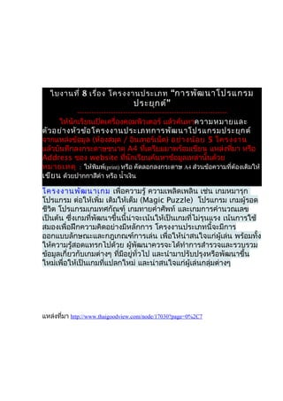 ใบงานที่ 8 เรื่อ ง โครงงานประเภท “การพัฒ นาโปรแกรม
                                  ประยุก ต์”
            --------------------------------------------------------------
      ให้นักเรียนเปิดเครื่องคอมพิวเตอร์ แล้วค้นหาความหมายและ
ตัว อย่า งหัว ข้อ โครงงานประเภทการพัฒ นาโปรแกรมประยุก ต์
จากแหล่งข้อมูล (ห้องสมุด / อินเทอร์เน็ต) อย่า งน้อ ย 5 โครงงาน
แล้วบันทึกลงกระดาษขนาด A4 ที่เตรียมมาพร้อมเขียน แหล่งที่มา หรือ
Address ของ website ที่นักเรียนค้นหาข้อมูลเหล่านั้นด้วย
หมายเหตุ : ให้พิมพ์(print) หรือ คัดลอกลงกระดาษ A4 ส่วนข้อความที่ต้องเติมให้
เขีย น ด้วยปากกาสีดำา หรือ นำ้าเงิน

โครงงานพัฒ นาเกม เพื่อความรู้ ความเพลิดเพลิน เช่น เกมหมารุก
โปรแกรม ต่อให้เพิ่ม เติมให้เต็ม (Magic Puzzle) โปรแกรม เกมผู้รอด
ชีวิต โปรแกรมเกมทศกัณฑ์ เกมทายคำาศัพท์ และเกมการคำานวณเลข
เป็นต้น ซึ่งเกมที่พัฒนาขึ้นนี้น่าจะเน้นให้เป็นเกมที่ไม่รุนแรง เน้นการใช้
สมองเพื่อฝึกความคิดอย่างมีหลักการ โครงงานประเภทนี้จะมีการ
ออกแบบลักษณะและกฎเกณฑ์การเล่น เพื่อให้น่าสนใจแก่ผู้เล่น พร้อมทั้ง
ให้ความรู้สอดแทรกไปด้วย ผู้พัฒนาควรจะได้ทำาการสำารวจและรวบรวม
ข้อมูลเกี่ยวกับเกมต่างๆ ที่มอยู่ทั่วไป และนำามาปรับปรุงหรือพัฒนาขึ้น
                            ี
ใหม่เพื่อให้เป็นเกมที่แปลกใหม่ และน่าสนใจแก่ผู้เล่นกลุ่มต่างๆ




แหล่งที่มา http://www.thaigoodview.com/node/17030?page=0%2C7
 
