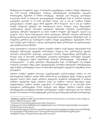 მნიშვნელოვან რაოდენობას. ყველა ამ პრინციპზე დაფუძნებული საპენსიო სისტემა მოწყობილია
ისე,   რომ     მოიცავს      მიმწოდებელს,        რომელიც       უზრუნველყოფს           ტრანსფერების        გადაცემას
მონაწილეებზე. მექანიზმი ამ მიზნის მისაღწევად                       შეიძლება იყოს ზოგადად აღიარებული
სოციალური ნორმა ან პირდაპირი დავალდებულება სახელმწიფოს მიერ ან თანაბარი სიდიდის
გადახდების დაპირება ან ამ სამის ვარიანტის ნარევი. ”pay as you go” საპენსიო სისტემა
გავრცელებულია თითქმის ყველა OECD ქვეყანაში აშშ-ის ჩათვლით. ”pay as you go” საპენსიო
სისტემა პრაქტიკაში გვხვდება ორი მოდიფიკაციის სახით. პირველი, სადაც ინდივიდების
ეკონომიკურად            აქტიურ   პერიოდში       გადახდილი         შენატანები      ნაკლებად       დაკავშირებულია
გადახდილ პენსიების სიდიდესთან და ასეთი საპენსიო სისტემას აქვს შვედეთს, იტალიას და
ლატვიას. ხოლო მეორე მოდიფიკაციის დროს გადახდილი პენსიების სიდიდეს განსაზღვრავს
სწორედ ეკონომიკურად აქტიურ პერიოდში ინდივიდების მიერ გადახდილი შენატანების ჯამი. ამ
სისტემაზეა გერმანიის და საფრანგეთის საპენსიო სისტემა დაფუძნებული. მეცნიერების აზრით
ასეთ სისტემა უფრო მოქნილია, რადაგან ავტომატურად ხდება ეკონომიკური და დემოგრაფიული
ცვლილებების გათვალისწინება21.

ასეთი დაგროვებითი კაპიტალის საპენსიო სიტემაში საპენსიო ასაკში შესული ინდივიდების მიერ
მიღებული შემოსავლები ეფუძვნება ანაზრაურებას, რომელიც მისი ეკონომიკურად აქტიური
პერიოდის განმავლობაში დაგროვდა კაპიტალურ ბაზარზე ინვესტირებულ დანაზოგებზე და
მოიცავს ასევე ამ პერიოდში დაბანდებულ კაპიტალზე დაგროვებულ საპროცენტო განაკვეთს.
ამგვარი საინვესტიციო სქემის ორგანიზირება შეიძლება განხორციელდეს                                 სახეოლმწიფო ან
პარაფისკალური      22     ან კერძო ფინანსური ინსტიტუციების მიერ. იმ შემთხვევაში თუ მოხდება
რომელიმე ვარიანტის არჩევა კერძო ხელშეკრულების პირობების შესრულების უზრუნველყოდა
უნდა მოხდეს საკანონმდებლო ძალით ან საჭიროების შემთხვევაში იძულებითი სახელმწიფო ძალის
გამოყენებით.

საწარმოო საპენსიო სქემების ძირითადი ალტერნატივების დამახასიათებელი ნიშანია ის, რომ
დანაზოგებისგან შექმნილი ფონდი რჩება კომპანიაში და დასაქმებული ხდება, რომელიც ფლობს
უფლებას მიიღოს პენსია ხდება კომპანიის კრედიტორი დიდხნიან პერსპექტივაში ან ფონდის
თანხების ინვესტირება ხდება კომპანიის გარეთ და საპენსიო პოლისის მფლობელი ხდება
ინვესტირებული საპენსიო ფონდის კრედიტორი ან თანამფლობელი. ამ ორ ვარიანტს შორის
დამატებითი განმასხვავებელი ნიშანი შეიძლება ოყოს შემდეგი: საწარმოო საპენსიო ფონდი
უზრუნველყოფს დასაქმებულს წინასწარ განსაზღვრული საპენსიო შემოსავლის დო ნით (defined
benefits) ან მოითხოვოს რომ დასაქმებულებმა განახორციელონ შენატანები წინასწარ განსაზღვრული


21
   Auerbach, A. and Lee, R. (2006): Notional Defined Contribution Pension System in a Strochastic Context: Design and
Stability, NBER Working Paper 12805.
22
   პარაფისკიარისისეთიშუალედურიგაერთიანება (შუამავალი),
რომელიცთავისიარსითარცწმინდასაჯაროდაწესებულებაა (მაგ. სამინისტროანდეპარტამენტი) დაარცკერძო
(მაგ. შპსანსააქციოსაზოგადოება).
მათაქვთდამოუკიდებელიორგანიზაციულიმმართველობადადამოუკიდებელიკოლექტიურიდაფინანსებისწყა
რო სავალდებულო შენატანების სახით. საქართველოშიასეთგაერთიანებასწარმოადგენსსავაჭრო-
სამრეწველოპალატა, პროფკავშირებიდაადვოკატთაასოციაცია.

                                                                                                                   31
 