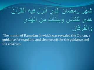 The month of Ramadan in which was revealed the Qur'an, a
guidance for mankind and clear proofs for the guidance and
the criterion.
 