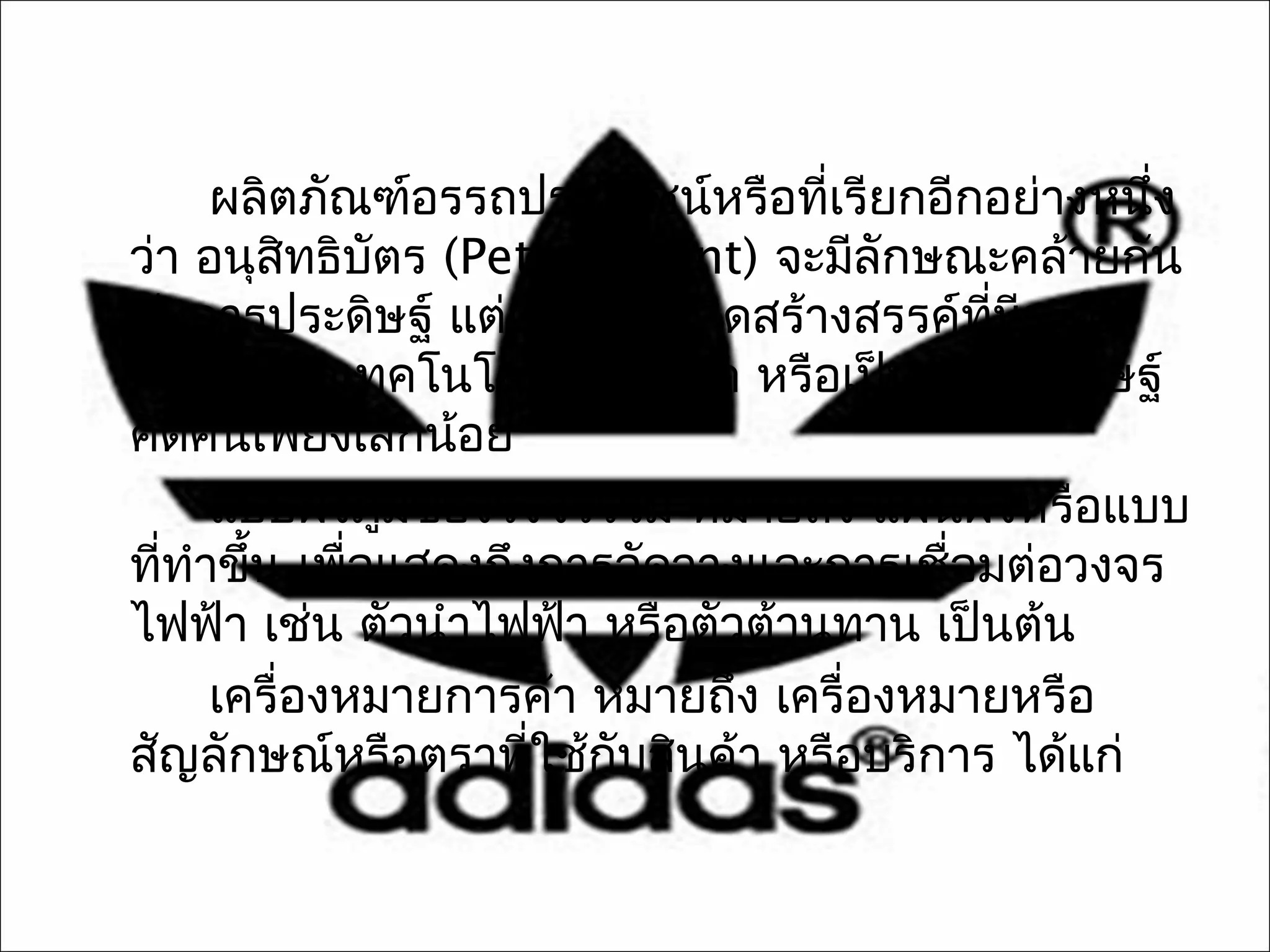 ผลิตภัณฑ์อรรถประโยชน์หรือทีเรียกอีกอย่างหนึง
                                  ่              ่
ว่า อนุสทธิบัตร (Petty Patent) จะมีลักษณะคล้ายกัน
          ิ
กับการประดิษฐ์ แต่เป็นความคิดสร้างสรรค์ทมระดับ
                                          ี่ ี
การพัฒนาเทคโนโลยีไม่สูงมาก หรือเป็นการประดิษฐ์
คิดค้นเพียงเล็กน้อย
     แบบผังภูมของวงจรรวม หมายถึง แผนผังหรือแบบ
               ิ
ทีทำาขึ้น เพือแสดงถึงการจัดวางและการเชือมต่อวงจร
  ่          ่                          ่
ไฟฟ้า เช่น ตัวนำาไฟฟ้า หรือตัวต้านทาน เป็นต้น
     เครื่องหมายการค้า หมายถึง เครื่องหมายหรือ
สัญลักษณ์หรือตราทีใช้กับสินค้า หรือบริการ ได้แก่
                     ่
 