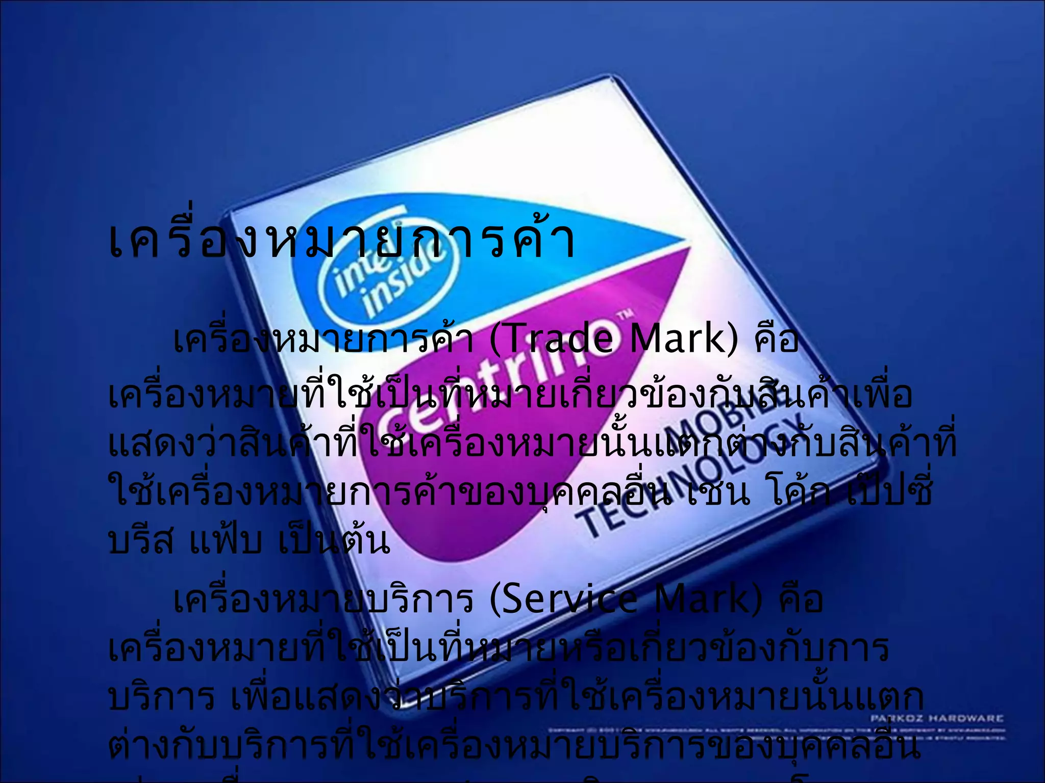 เครื่อ งหมายการค้า
     เครื่องหมายการค้า (Trade Mark) คือ
เครื่องหมายทีใช้เป็นทีหมายเกี่ยวข้องกับสินค้าเพือ
              ่         ่                       ่
แสดงว่าสินค้าทีใช้เครื่องหมายนั้นแตกต่างกับสินค้าที่
                  ่
ใช้เครื่องหมายการค้าของบุคคลอื่น เช่น โค้ก เป๊ปซี่
บรีส แฟ้บ เป็นต้น
     เครื่องหมายบริการ (Service Mark) คือ
เครื่องหมายทีใช้เป็นทีหมายหรือเกี่ยวข้องกับการ
                ่         ่
บริการ เพือแสดงว่าบริการที่ใช้เครื่องหมายนันแตก
            ่                              ้
ต่างกับบริการที่ใช้เครื่องหมายบริการของบุคคลอื่น
 