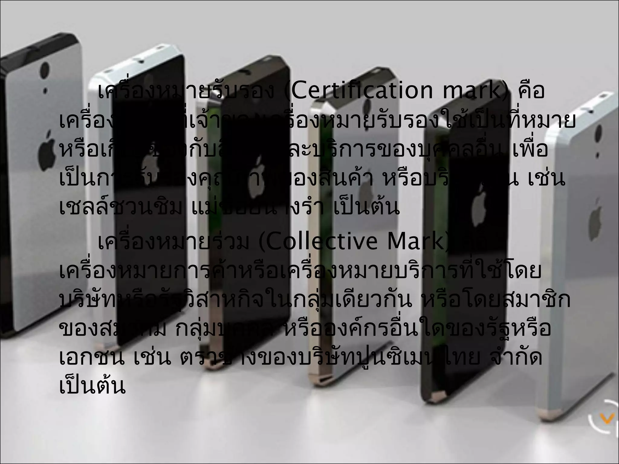 เครื่องหมายรับรอง (Certification mark) คือ
เครื่องหมายทีเจ้าของเครื่องหมายรับรองใช้เป็นที่หมาย
              ่
หรือเกียวข้องกับสินค้าและบริการของบุคคลอื่น เพือ
       ่                                        ่
เป็นการรับรองคุณภาพของสินค้า หรือบริการนัน เช่น
                                            ้
เชลล์ชวนชิม แม่ช้อยนางรำา เป็นต้น
     เครื่องหมายร่วม (Collective Mark) คือ
เครื่องหมายการค้าหรือเครื่องหมายบริการที่ใช้โดย
บริษัทหรือรัฐวิสาหกิจในกลุ่มเดียวกัน หรือโดยสมาชิก
ของสมาคม กลุ่มบุคคล หรือองค์กรอื่นใดของรัฐหรือ
เอกชน เช่น ตราช้างของบริษัทปูนซิเมนไทย จำากัด
เป็นต้น
 