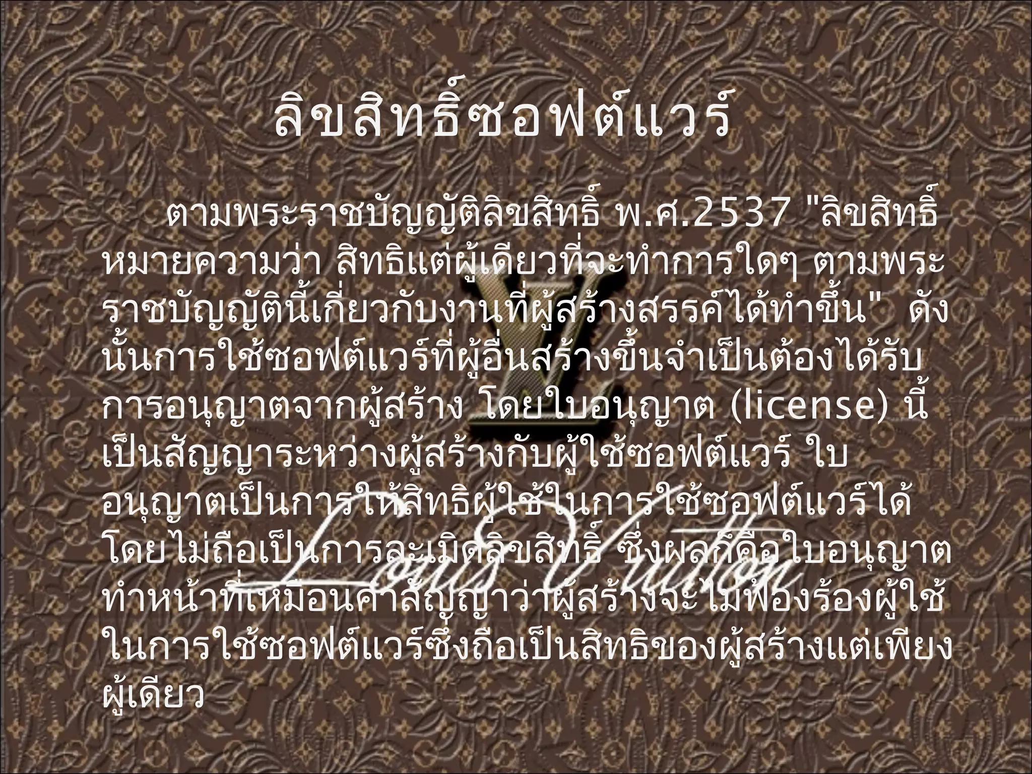 ลิข สิท ธิ์ซ อฟต์แ วร์
      ตามพระราชบัญญัติลิขสิทธิ์ พ.ศ.2537 "ลิขสิทธิ์ ​
หมายความว่า สิทธิแต่ผู้เดียวทีจะทำาการใดๆ ตามพระ
                              ่
ราชบัญญัตินี้เกียวกับงานทีผู้สร้างสรรค์ได้ทำาขึ้น" ดัง
                ่          ่
นันการใช้ซอฟต์แวร์ทผู้อื่นสร้างขึ้นจำาเป็นต้องได้รับ
   ้                  ี่
การอนุญาตจากผู้สร้าง โดยใบอนุญาต (license) นี้
เป็นสัญญาระหว่างผู้สร้างกับผู้ใช้ซอฟต์แวร์ ใบ
อนุญาตเป็นการให้สิทธิผู้ใช้ในการใช้ซอฟต์แวร์ได้
โดยไม่ถือเป็นการละเมิดลิขสิทธิ์ ซึ่งผลก็คือใบอนุญาต
ทำาหน้าที่เหมือนคำาสัญญาว่าผู้สร้างจะไม่ฟองร้องผู้ใช้
                                           ้
ในการใช้ซอฟต์แวร์ซึ่งถือเป็นสิทธิของผู้สร้างแต่เพียง
ผู้เดียว
 
