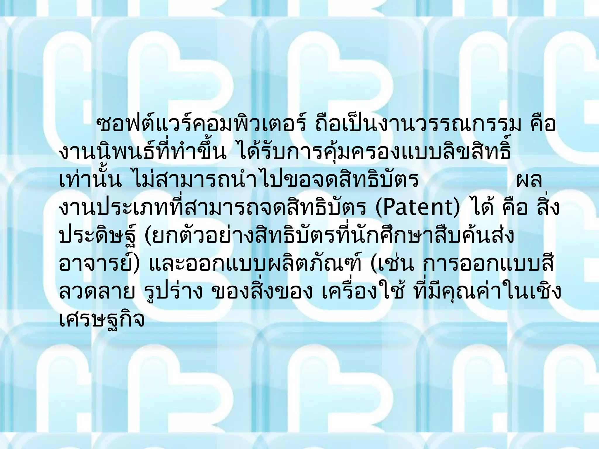 ซอฟต์แวร์คอมพิวเตอร์ ถือเป็นงานวรรณกรรม คือ
งานนิพนธ์ททำาขึ้น ได้รับการคุ้มครองแบบลิขสิทธิ์
             ี่
เท่านั้น ไม่สามารถนำาไปขอจดสิทธิบัตร            ผล
งานประเภทที่สามารถจดสิทธิบัตร (Patent) ได้ คือ สิ่ง
ประดิษฐ์ (ยกตัวอย่างสิทธิบัตรที่นกศึกษาสืบค้นส่ง
                                 ั
อาจารย์) และออกแบบผลิตภัณฑ์ (เช่น การออกแบบสี
ลวดลาย รูปร่าง ของสิ่งของ เครื่องใช้ ที่มคุณค่าในเชิง
                                         ี
เศรษฐกิจ
 