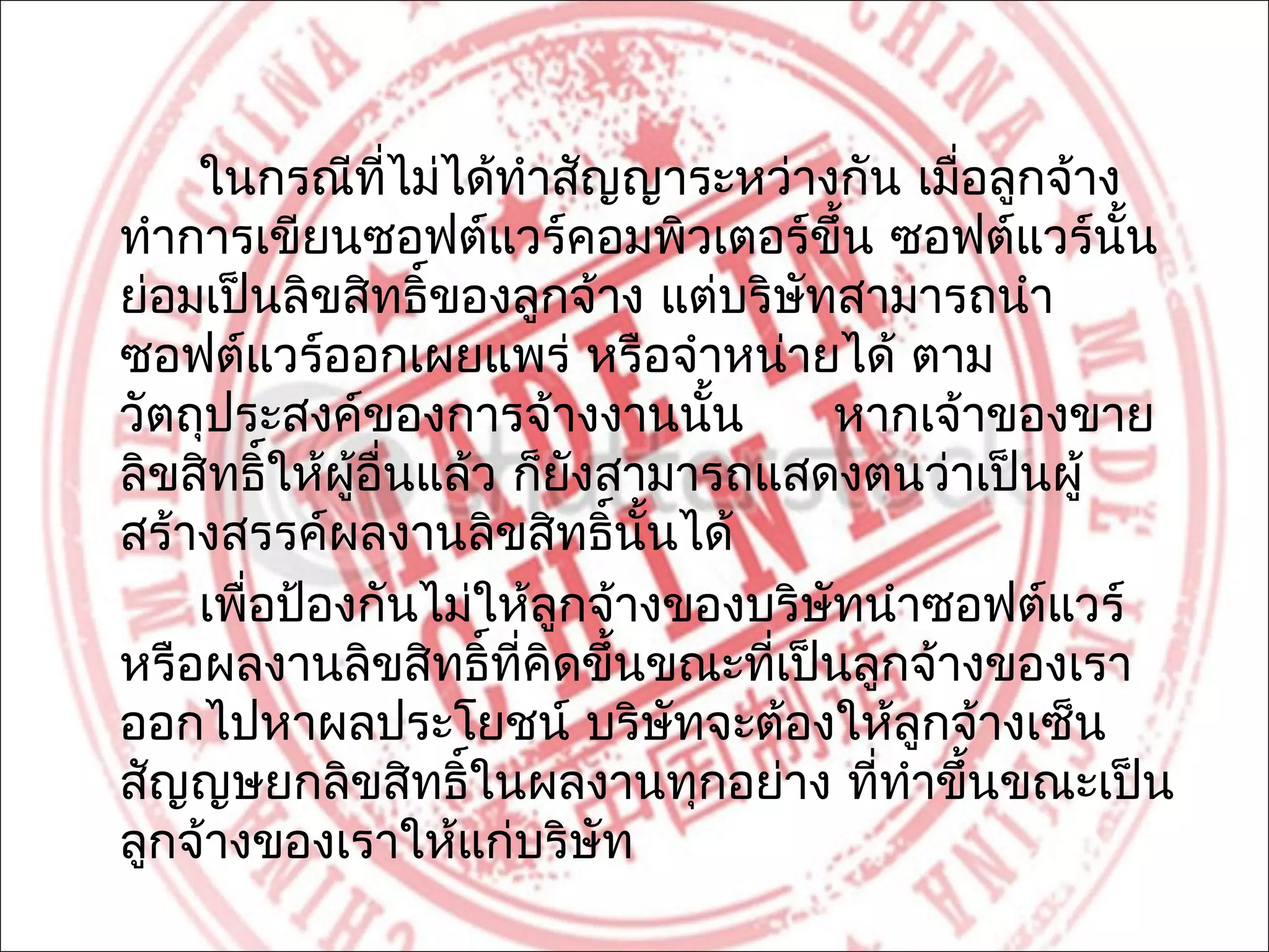 ในกรณีที่ไม่ได้ทำาสัญญาระหว่างกัน เมือลูกจ้าง
                                              ่
ทำาการเขียนซอฟต์แวร์คอมพิวเตอร์ขึ้น ซอฟต์แวร์นั้น
ย่อมเป็นลิขสิทธิ์ของลูกจ้าง แต่บริษทสามารถนำา
                                     ั
ซอฟต์แวร์ออกเผยแพร่ หรือจำาหน่ายได้ ตาม
วัตถุประสงค์ของการจ้างงานนั้น            หากเจ้าของขาย
ลิขสิทธิ์ให้ผู้อื่นแล้ว ก็ยงสามารถแสดงตนว่าเป็นผู้
                           ั
สร้างสรรค์ผลงานลิขสิทธิ์นั้นได้
    เพื่อป้องกันไม่ให้ลูกจ้างของบริษทนำาซอฟต์แวร์
                                       ั
หรือผลงานลิขสิทธิ์ที่คิดขึ้นขณะทีเป็นลูกจ้างของเรา
                                   ่
ออกไปหาผลประโยชน์ บริษัทจะต้องให้ลูกจ้างเซ็น
สัญญษยกลิขสิทธิ์ในผลงานทุกอย่าง ที่ทำาขึ้นขณะเป็น
ลูกจ้างของเราให้แก่บริษัท
 