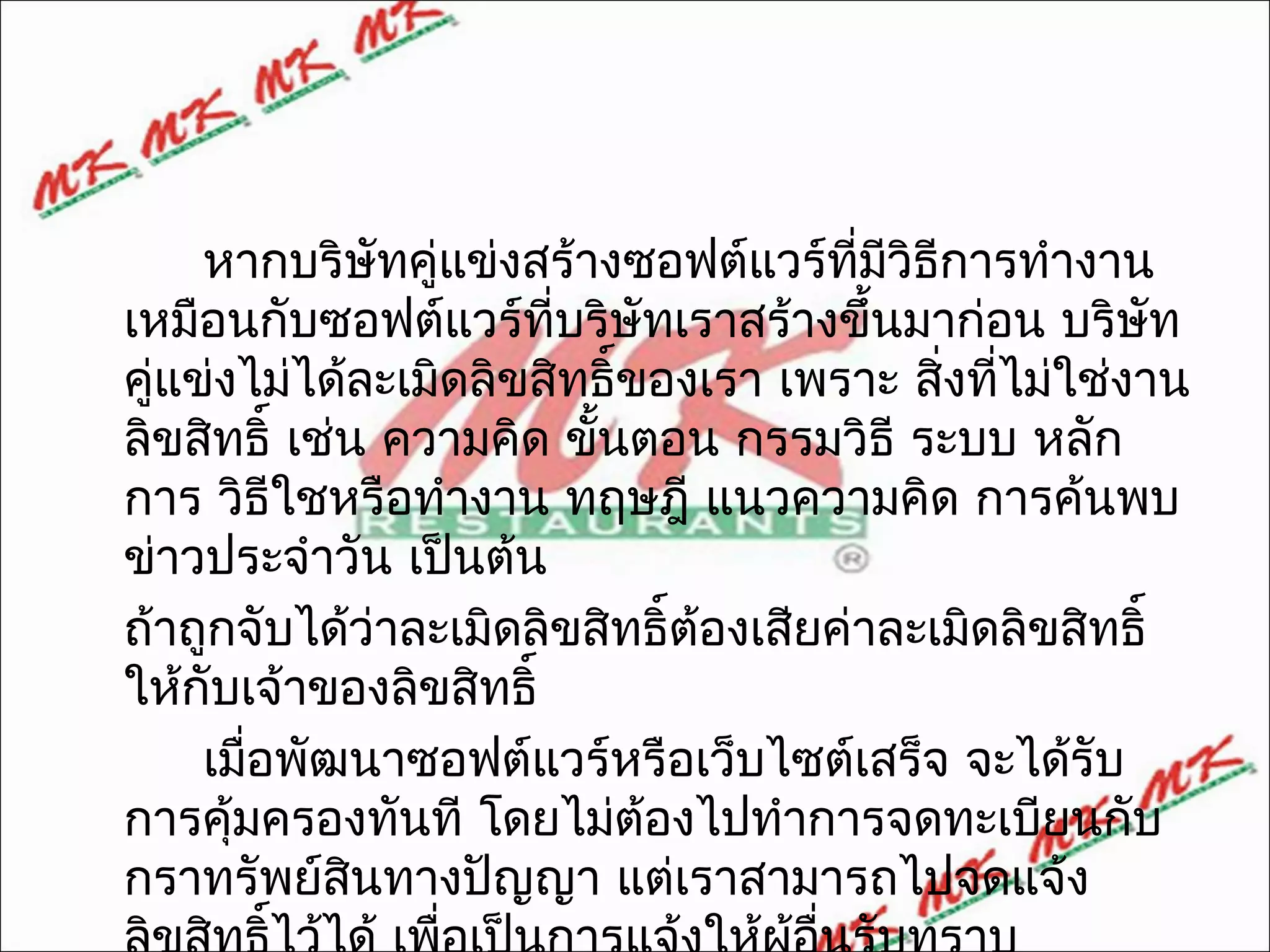 หากบริษัทคู่แข่งสร้างซอฟต์แวร์ที่มวิธีการทำางาน
                                         ี
เหมือนกับซอฟต์แวร์ที่บริษัทเราสร้างขึ้นมาก่อน บริษัท
คู่แข่งไม่ได้ละเมิดลิขสิทธิ์ของเรา เพราะ สิ่งทีไม่ใช่งาน
                                               ่
ลิขสิทธิ์ เช่น ความคิด ขั้นตอน กรรมวิธี ระบบ หลัก
การ วิธีใชหรือทำางาน ทฤษฎี แนวความคิด การค้นพบ
ข่าวประจำาวัน เป็นต้น
ถ้าถูกจับได้ว่าละเมิดลิขสิทธิ์ต้องเสียค่าละเมิดลิขสิทธิ์
ให้กับเจ้าของลิขสิทธิ์
     เมือพัฒนาซอฟต์แวร์หรือเว็บไซต์เสร็จ จะได้รับ
        ่
การคุ้มครองทันที โดยไม่ต้องไปทำาการจดทะเบียนกับ
กราทรัพย์สนทางปัญญา แต่เราสามารถไปจดแจ้ง
              ิ
 