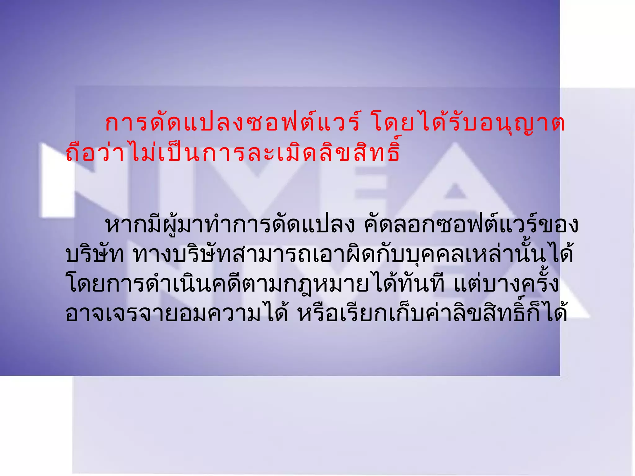 การดัด แปลงซอฟต์แ วร์ โดยได้ร ับ อนุญ าต
ถือ ว่า ไม่เ ป็น การละเมิด ลิข สิท ธิ์

    หากมีผู้มาทำาการดัดแปลง คัดลอกซอฟต์แวร์ของ
บริษัท ทางบริษัทสามารถเอาผิดกับบุคคลเหล่านันได้
                                            ้
โดยการดำาเนินคดีตามกฎหมายได้ทันที แต่บางครั้ง
อาจเจรจายอมความได้ หรือเรียกเก็บค่าลิขสิทธิ์ก็ได้
 