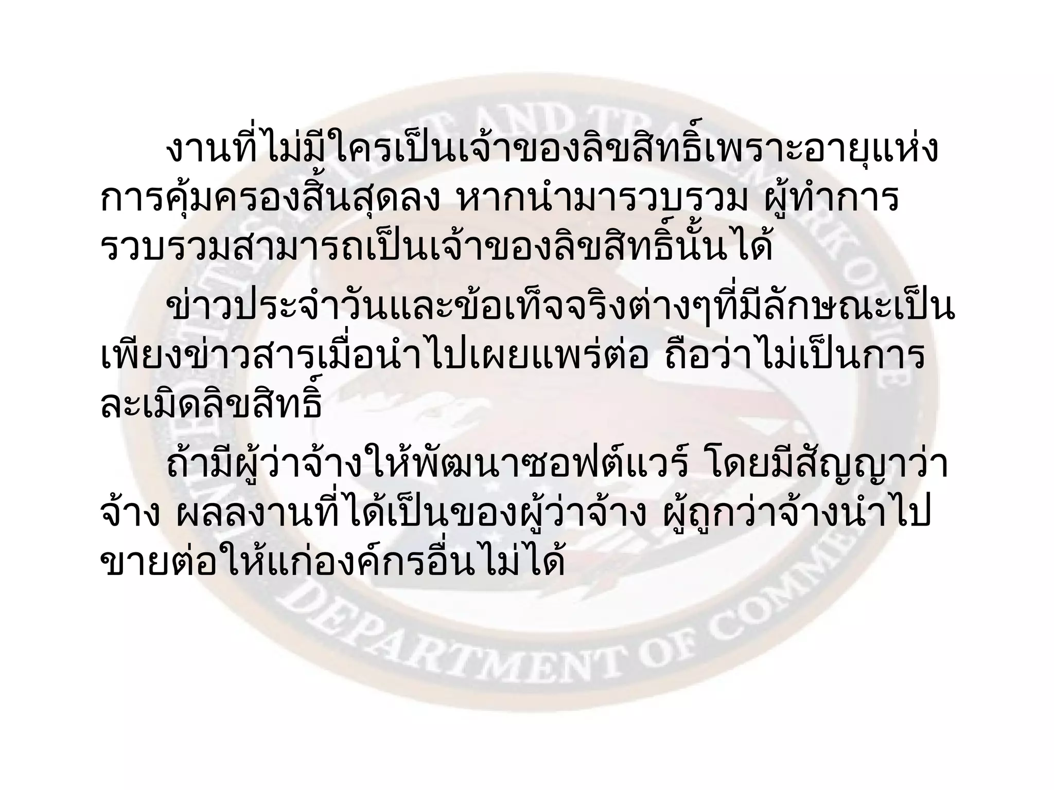 งานทีไม่มใครเป็นเจ้าของลิขสิทธิ์เพราะอายุแห่ง
          ่      ี
การคุ้มครองสิ้นสุดลง หากนำามารวบรวม ผู้ทำาการ
รวบรวมสามารถเป็นเจ้าของลิขสิทธิ์นนได้ ั้
    ข่าวประจำาวันและข้อเท็จจริงต่างๆทีมลักษณะเป็น
                                         ่ ี
เพียงข่าวสารเมือนำาไปเผยแพร่ต่อ ถือว่าไม่เป็นการ
                     ่
ละเมิดลิขสิทธิ์
    ถ้ามีผู้ว่าจ้างให้พฒนาซอฟต์แวร์ โดยมีสญญาว่า
                       ั                      ั
จ้าง ผลลงานทีได้เป็นของผู้ว่าจ้าง ผู้ถูกว่าจ้างนำาไป
                   ่
ขายต่อให้แก่องค์กรอื่นไม่ได้
 