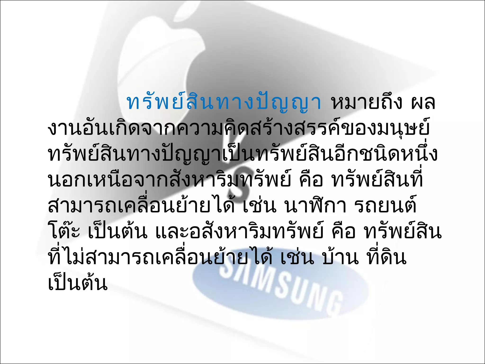 ทรัพ ย์ส น ทางปัญ ญา หมายถึง ผล
                   ิ
งานอันเกิดจากความคิดสร้างสรรค์ของมนุษย์
ทรัพย์สินทางปัญญาเป็นทรัพย์สินอีกชนิดหนึง   ่
นอกเหนือจากสังหาริมทรัพย์ คือ ทรัพย์สินที่
สามารถเคลื่อนย้ายได้ เช่น นาฬิกา รถยนต์
โต๊ะ เป็นต้น และอสังหาริมทรัพย์ คือ ทรัพย์สิน
ที่ไม่สามารถเคลื่อนย้ายได้ เช่น บ้าน ที่ดิน
เป็นต้น
 