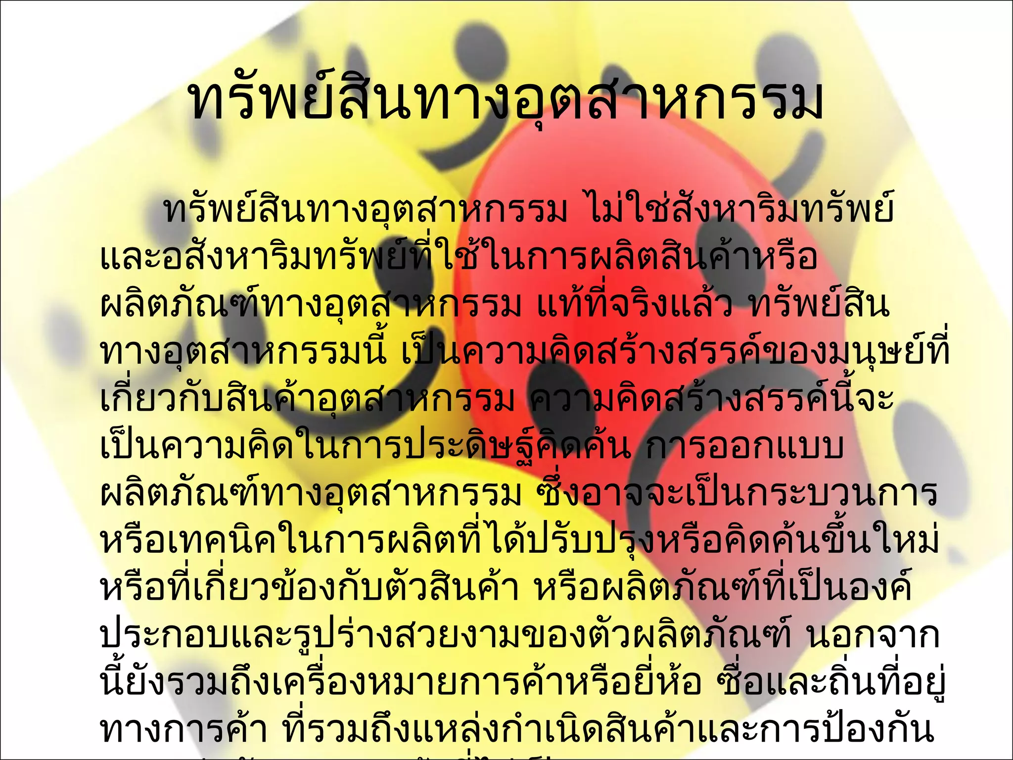 ทรัพย์สินทางอุตสาหกรรม
     ทรัพย์สินทางอุตสาหกรรม ไม่ใช่สังหาริมทรัพย์
และอสังหาริมทรัพย์ทใช้ในการผลิตสินค้าหรือ
                      ี่
ผลิตภัณฑ์ทางอุตสาหกรรม แท้ที่จริงแล้ว ทรัพย์สน    ิ
ทางอุตสาหกรรมนี้ เป็นความคิดสร้างสรรค์ของมนุษย์ที่
เกี่ยวกับสินค้าอุตสาหกรรม ความคิดสร้างสรรค์นจะ ี้
เป็นความคิดในการประดิษฐ์คิดค้น การออกแบบ
ผลิตภัณฑ์ทางอุตสาหกรรม ซึงอาจจะเป็นกระบวนการ
                              ่
หรือเทคนิคในการผลิตที่ได้ปรับปรุงหรือคิดค้นขึ้นใหม่
หรือทีเกี่ยวข้องกับตัวสินค้า หรือผลิตภัณฑ์ทเป็นองค์
       ่                                   ี่
ประกอบและรูปร่างสวยงามของตัวผลิตภัณฑ์ นอกจาก
นียังรวมถึงเครื่องหมายการค้าหรือยี่หอ ซือและถิ่นทีอยู่
  ้                                  ้  ่           ่
ทางการค้า ทีรวมถึงแหล่งกำาเนิดสินค้าและการป้องกัน
              ่
 