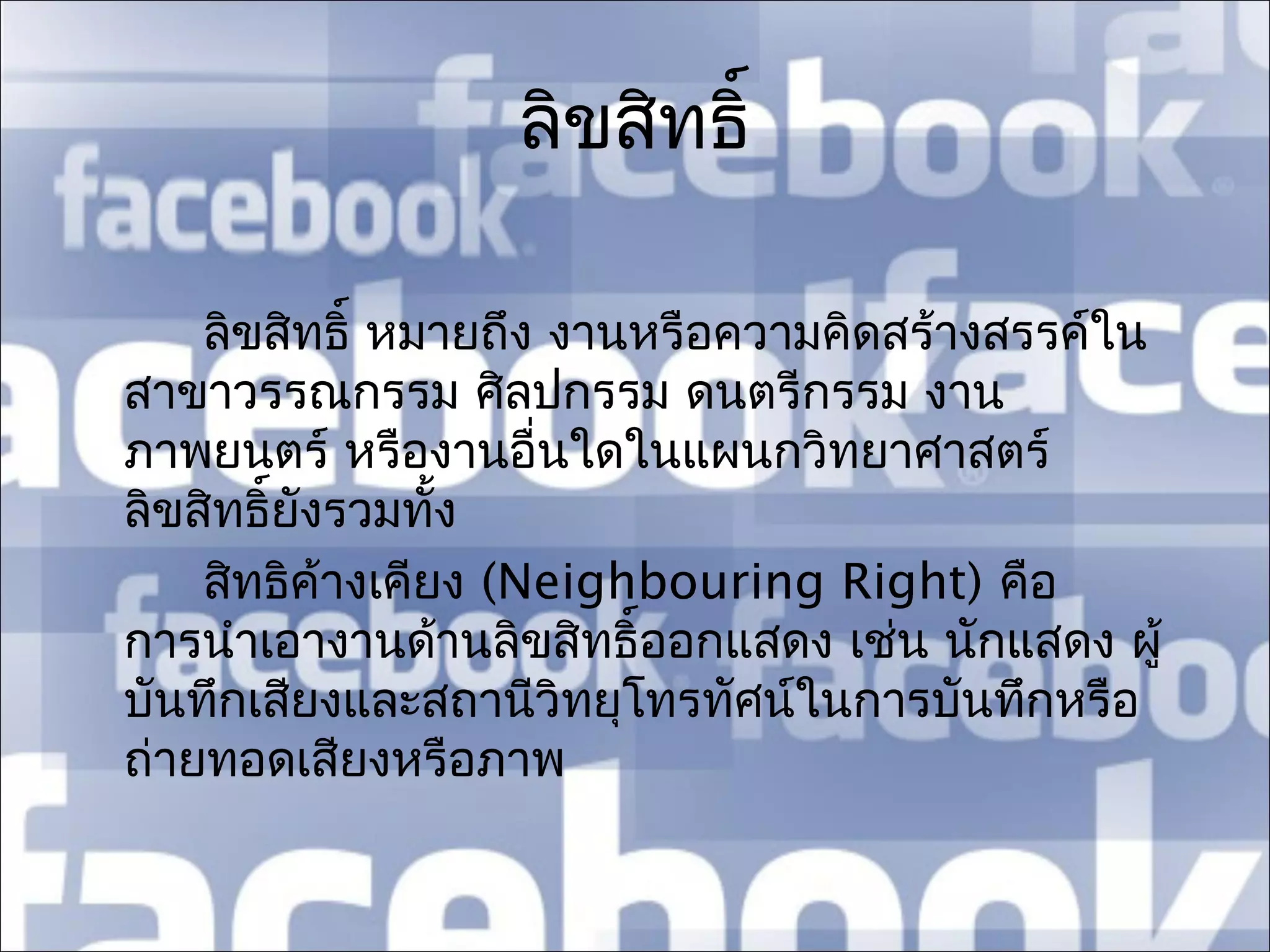 ลิขสิทธิ์

    ลิขสิทธิ์ หมายถึง งานหรือความคิดสร้างสรรค์ใน
สาขาวรรณกรรม ศิลปกรรม ดนตรีกรรม งาน
ภาพยนตร์ หรืองานอื่นใดในแผนกวิทยาศาสตร์
ลิขสิทธิ์ยงรวมทัง
          ั      ้
    สิทธิค้างเคียง (Neighbouring Right) คือ
การนำาเอางานด้านลิขสิทธิ์ออกแสดง เช่น นักแสดง ผู้
บันทึกเสียงและสถานีวิทยุโทรทัศน์ในการบันทึกหรือ
ถ่ายทอดเสียงหรือภาพ
 