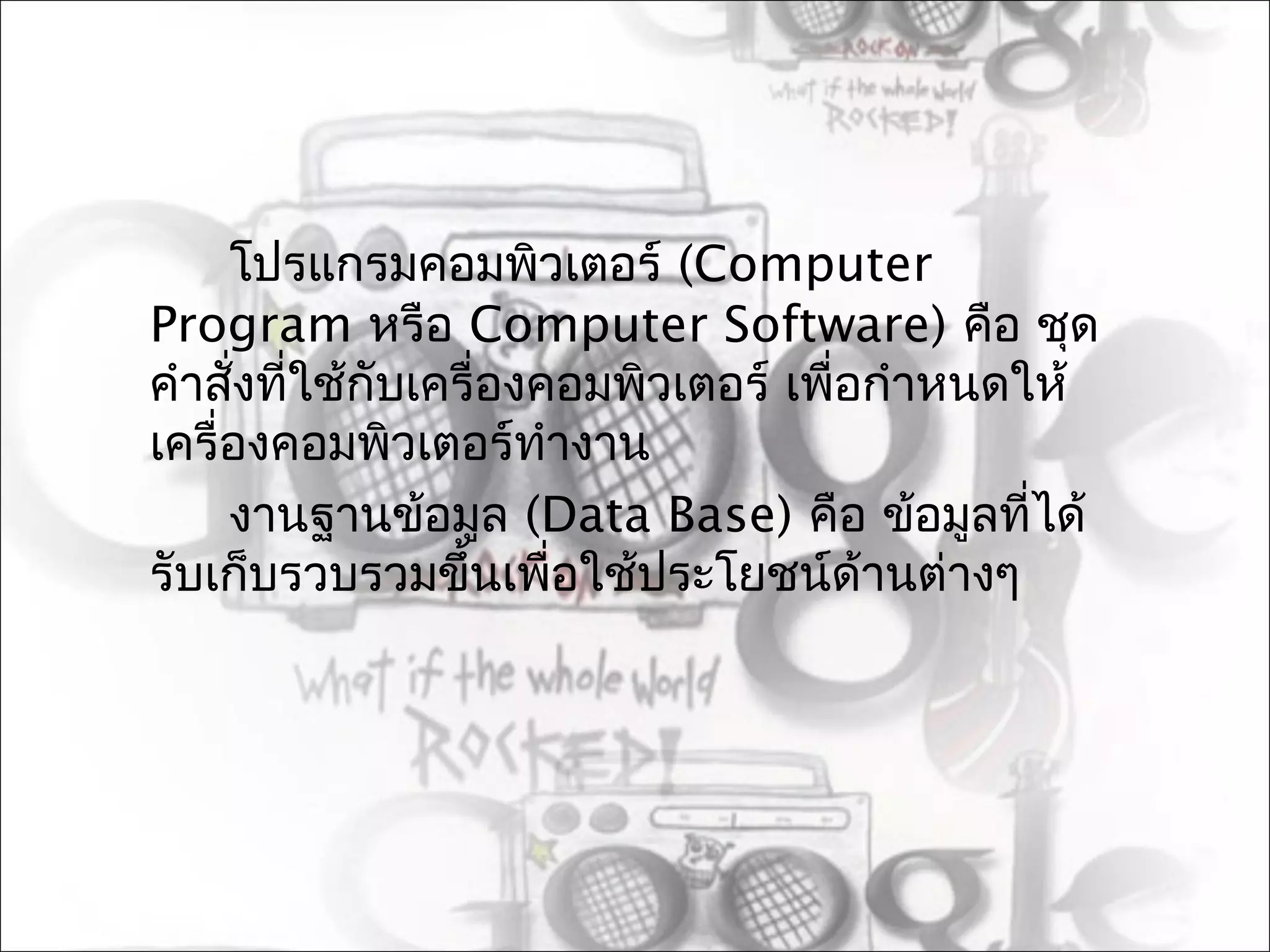 โปรแกรมคอมพิวเตอร์ (Computer
Program หรือ Computer Software) คือ ชุด
คำาสังที่ใช้กับเครื่องคอมพิวเตอร์ เพื่อกำาหนดให้
     ่
เครื่องคอมพิวเตอร์ทำางาน
     งานฐานข้อมูล (Data Base) คือ ข้อมูลทีได้ ่
รับเก็บรวบรวมขึ้นเพื่อใช้ประโยชน์ด้านต่างๆ
 