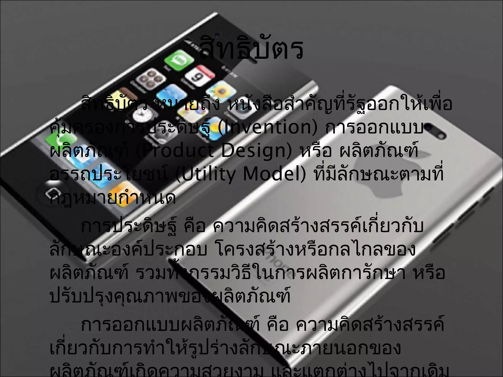 สิทธิบัตร
     สิทธิบัตร หมายถึง หนังสือสำาคัญทีรัฐออกให้เพื่อ
                                        ่
คุ้มครองการประดิษฐ์ (Invention) การออกแบบ
ผลิตภัณฑ์ (Product Design) หรือ ผลิตภัณฑ์
อรรถประโยชน์ (Utility Model) ทีมลักษณะตามที่
                                    ่ ี
กฎหมายกำาหนด
     การประดิษฐ์ คือ ความคิดสร้างสรรค์เกี่ยวกับ
ลักษณะองค์ประกอบ โครงสร้างหรือกลไกลของ
ผลิตภัณฑ์ รวมทังกรรมวิธีในการผลิตการักษา หรือ
                 ้
ปรับปรุงคุณภาพของผลิตภัณฑ์
     การออกแบบผลิตภัณฑ์ คือ ความคิดสร้างสรรค์
เกี่ยวกับการทำาให้รูปร่างลักษณะภายนอกของ
 