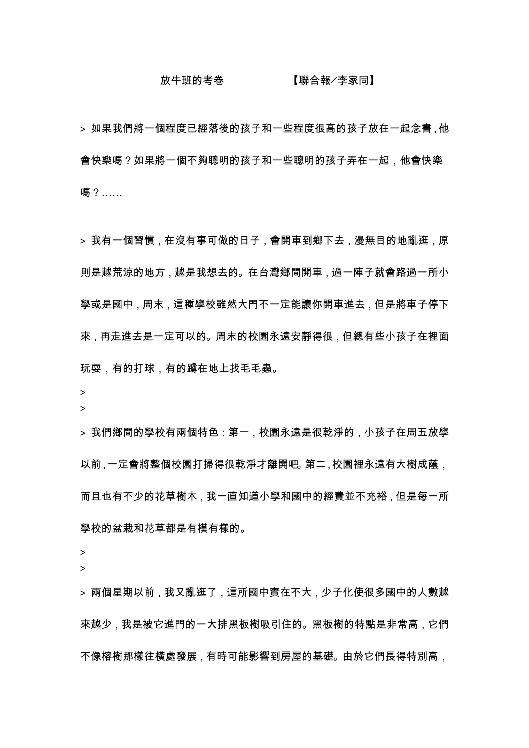放牛班的考卷         【聯合報╱李家同】



> 如果我們將一個程度已經落後的孩子和一些程度很高的孩子放在一起念書，他


會快樂嗎？如果將一個不夠聰明的孩子和一些聰明的孩子弄在一起，他會快樂


嗎？……



> 我有一個習慣，在沒有事可做的日子，會開車到鄉下去，漫無目的地亂逛，原


則是越荒涼的地方，越是我想去的。在台灣鄉間開車，過一陣子就會路過一所小


學或是國中，周末，這種學校雖然大門不一定能讓你開車進去，但是將車子停下


來，再走進去是一定可以的。周末的校園永遠安靜得很，但總有些小孩子在裡面


玩耍，有的打球，有的蹲在地上找毛毛蟲。

>
>

> 我們鄉間的學校有兩個特色：第一，校園永遠是很乾淨的，小孩子在周五放學

以前 一定會將整個校園打掃得很乾淨才離開吧 第二 校園裡永遠有大樹成蔭，
  ，                  。  ，


而且也有不少的花草樹木，我一直知道小學和國中的經費並不充裕，但是每一所


學校的盆栽和花草都是有模有樣的。

>
>

> 兩個星期以前，我又亂逛了，這所國中實在不大，少子化使很多國中的人數越


來越少，我是被它進門的一大排黑板樹吸引住的。黑板樹的特點是非常高，它們


不像榕樹那樣往橫處發展，有時可能影響到房屋的基礎。由於它們長得特別高，
 