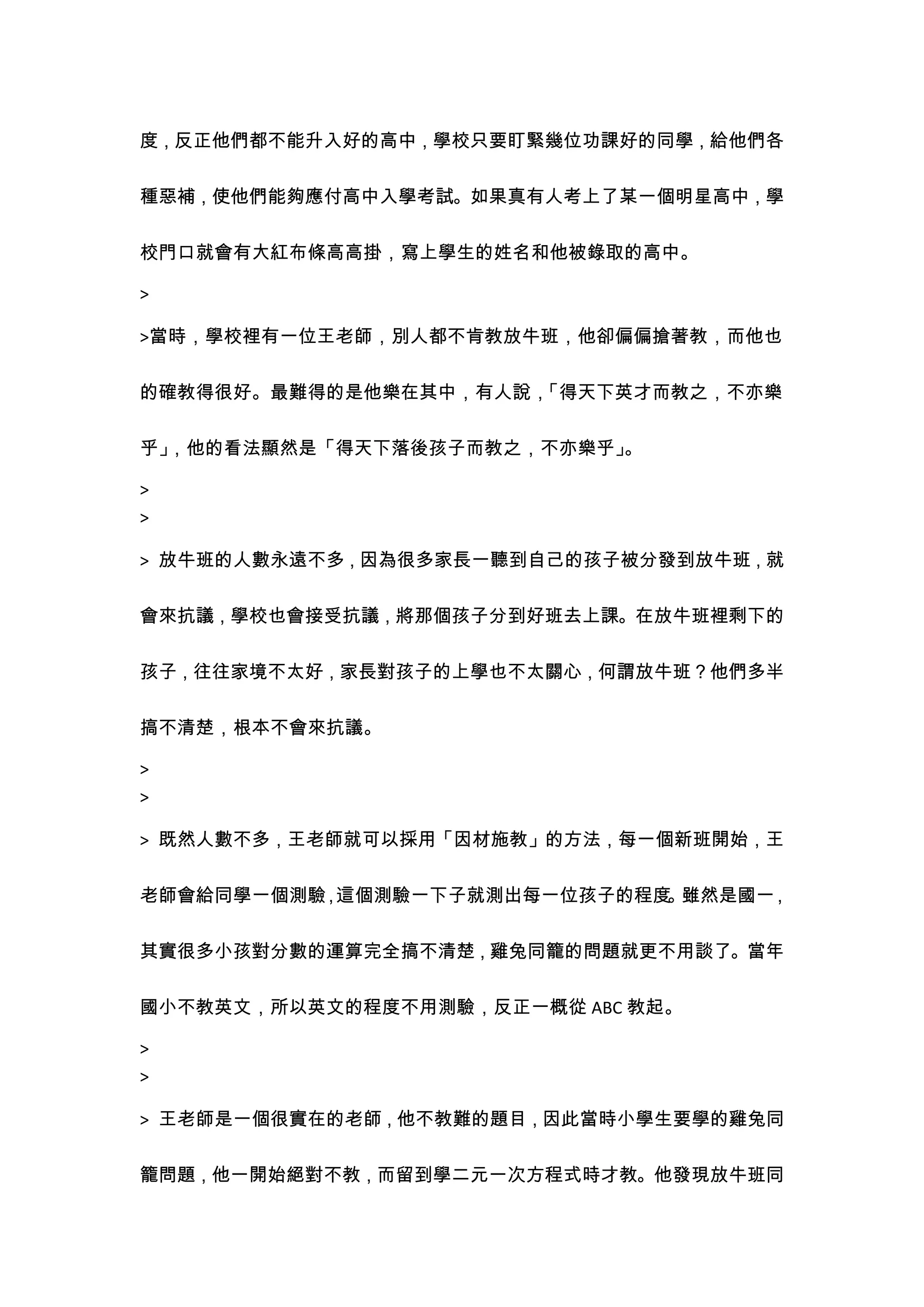 度，反正他們都不能升入好的高中，學校只要盯緊幾位功課好的同學，給他們各


種惡補，使他們能夠應付高中入學考試。如果真有人考上了某一個明星高中，學


校門口就會有大紅布條高高掛，寫上學生的姓名和他被錄取的高中。

>

>當時，學校裡有一位王老師，別人都不肯教放牛班，他卻偏偏搶著教，而他也


的確教得很好。最難得的是他樂在其中，有人說，「得天下英才而教之，不亦樂


乎」，他的看法顯然是「得天下落後孩子而教之，不亦樂乎」。

>
>

> 放牛班的人數永遠不多，因為很多家長一聽到自己的孩子被分發到放牛班，就


會來抗議，學校也會接受抗議，將那個孩子分到好班去上課。在放牛班裡剩下的


孩子，往往家境不太好，家長對孩子的上學也不太關心，何謂放牛班？他們多半


搞不清楚，根本不會來抗議。

>
>

> 既然人數不多，王老師就可以採用「因材施教」的方法，每一個新班開始，王


老師會給同學一個測驗 這個測驗一下子就測出每一位孩子的程度 雖然是國一
          ，                  。     ，


其實很多小孩對分數的運算完全搞不清楚，雞兔同籠的問題就更不用談了。當年


國小不教英文，所以英文的程度不用測驗，反正一概從 ABC 教起。

>
>

> 王老師是一個很實在的老師，他不教難的題目，因此當時小學生要學的雞兔同


籠問題，他一開始絕對不教，而留到學二元一次方程式時才教。他發現放牛班同
 