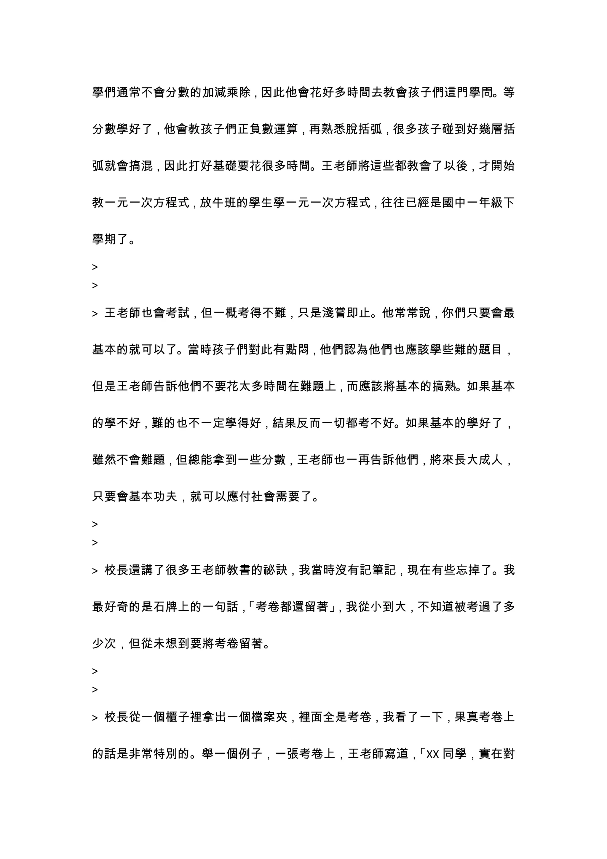 學們通常不會分數的加減乘除，因此他會花好多時間去教會孩子們這門學問。等


分數學好了，他會教孩子們正負數運算，再熟悉脫括弧，很多孩子碰到好幾層括


弧就會搞混，因此打好基礎要花很多時間。王老師將這些都教會了以後，才開始


教一元一次方程式，放牛班的學生學一元一次方程式，往往已經是國中一年級下


學期了。

>
>

> 王老師也會考試，但一概考得不難，只是淺嘗即止。他常常說，你們只要會最


基本的就可以了。當時孩子們對此有點悶，他們認為他們也應該學些難的題目，


但是王老師告訴他們不要花太多時間在難題上，而應該將基本的搞熟。如果基本


的學不好，難的也不一定學得好，結果反而一切都考不好。如果基本的學好了，


雖然不會難題，但總能拿到一些分數，王老師也一再告訴他們，將來長大成人，


只要會基本功夫，就可以應付社會需要了。

>
>

> 校長還講了很多王老師教書的祕訣，我當時沒有記筆記，現在有些忘掉了。我


最好奇的是石牌上的一句話，
            「考卷都還留著」
                   ，我從小到大，不知道被考過了多


少次，但從未想到要將考卷留著。

>
>

> 校長從一個櫃子裡拿出一個檔案夾，裡面全是考卷，我看了一下，果真考卷上


的話是非常特別的。舉一個例子，一張考卷上，王老師寫道，
                          「XX 同學，實在對
 