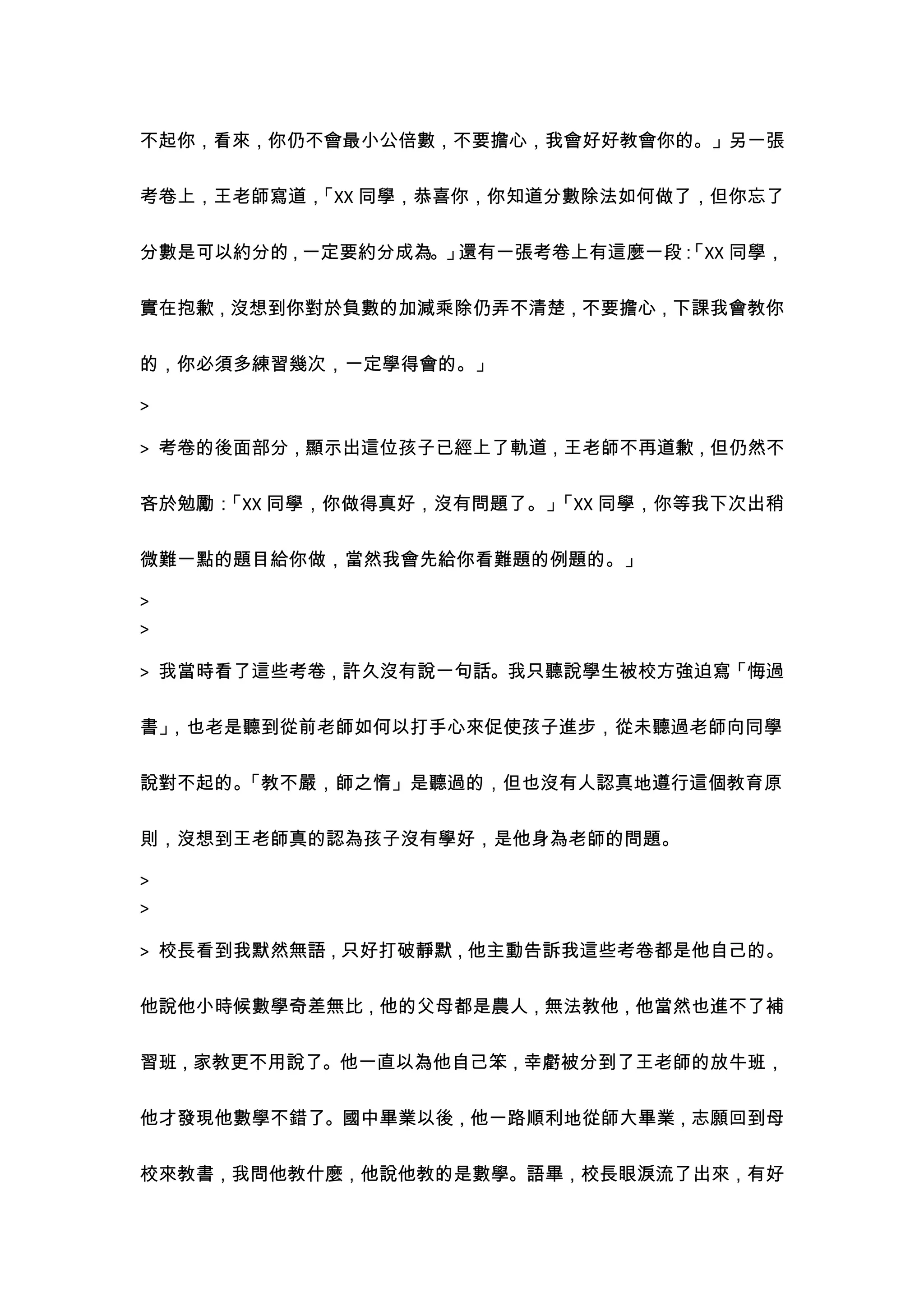 不起你，看來，你仍不會最小公倍數，不要擔心，我會好好教會你的。」另一張


考卷上，王老師寫道，
         「XX 同學，恭喜你，你知道分數除法如何做了，但你忘了


分數是可以約分的，一定要約分成為。」還有一張考卷上有這麼一段：
                              「XX 同學，


實在抱歉，沒想到你對於負數的加減乘除仍弄不清楚，不要擔心，下課我會教你


的，你必須多練習幾次，一定學得會的。」

>

> 考卷的後面部分，顯示出這位孩子已經上了軌道，王老師不再道歉，但仍然不


吝於勉勵：「XX 同學，你做得真好，沒有問題了。」「XX 同學，你等我下次出稍


微難一點的題目給你做，當然我會先給你看難題的例題的。」

>
>

> 我當時看了這些考卷，許久沒有說一句話。我只聽說學生被校方強迫寫「悔過


書」，也老是聽到從前老師如何以打手心來促使孩子進步，從未聽過老師向同學


說對不起的。「教不嚴，師之惰」是聽過的，但也沒有人認真地遵行這個教育原

則，沒想到王老師真的認為孩子沒有學好，是他身為老師的問題。

>
>

> 校長看到我默然無語，只好打破靜默，他主動告訴我這些考卷都是他自己的。


他說他小時候數學奇差無比，他的父母都是農人，無法教他，他當然也進不了補


習班，家教更不用說了。他一直以為他自己笨，幸虧被分到了王老師的放牛班，


他才發現他數學不錯了。國中畢業以後，他一路順利地從師大畢業，志願回到母


校來教書，我問他教什麼，他說他教的是數學。語畢，校長眼淚流了出來，有好
 